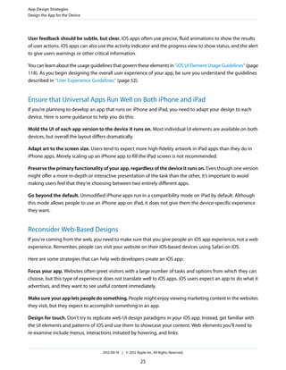 App Design Strategies
Design the App for the Device




User feedback should be subtle, but clear. iOS apps often use precise, fluid animations to show the results
of user actions. iOS apps can also use the activity indicator and the progress view to show status, and the alert
to give users warnings or other critical information.

You can learn about the usage guidelines that govern these elements in “iOS UI Element Usage Guidelines” (page
118). As you begin designing the overall user experience of your app, be sure you understand the guidelines
described in “User Experience Guidelines” (page 52).


Ensure that Universal Apps Run Well on Both iPhone and iPad
If you’re planning to develop an app that runs on iPhone and iPad, you need to adapt your design to each
device. Here is some guidance to help you do this:

Mold the UI of each app version to the device it runs on. Most individual UI elements are available on both
devices, but overall the layout differs dramatically.

Adapt art to the screen size. Users tend to expect more high-fidelity artwork in iPad apps than they do in
iPhone apps. Merely scaling up an iPhone app to fill the iPad screen is not recommended.

Preserve the primary functionality of your app, regardless of the device it runs on. Even though one version
might offer a more in-depth or interactive presentation of the task than the other, it’s important to avoid
making users feel that they’re choosing between two entirely different apps.

Go beyond the default. Unmodified iPhone apps run in a compatibility mode on iPad by default. Although
this mode allows people to use an iPhone app on iPad, it does not give them the device-specific experience
they want.


Reconsider Web-Based Designs
If you're coming from the web, you need to make sure that you give people an iOS app experience, not a web
experience. Remember, people can visit your website on their iOS-based devices using Safari on iOS.

Here are some strategies that can help web developers create an iOS app:

Focus your app. Websites often greet visitors with a large number of tasks and options from which they can
choose, but this type of experience does not translate well to iOS apps. iOS users expect an app to do what it
advertises, and they want to see useful content immediately.

Make sure your app lets people do something. People might enjoy viewing marketing content in the websites
they visit, but they expect to accomplish something in an app.

Design for touch. Don’t try to replicate web UI design paradigms in your iOS app. Instead, get familiar with
the UI elements and patterns of iOS and use them to showcase your content. Web elements you’ll need to
re-examine include menus, interactions initiated by hovering, and links.


                                    2012-09-19 | © 2012 Apple Inc. All Rights Reserved.

                                                           25
 