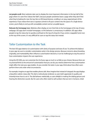 App Design Strategies
Tailor Customization to the Task




Let people scroll. Most websites take care to display the most important information in the top half of the
page where it is seen first (“above the fold”), because people sometimes leave a page when they don’t find
what they’re looking for near the top. But on iOS-based devices, scrolling is an easy, expected part of the
experience. If you reduce font size or squeeze controls to fit your content into the space of a single device
screen, you’re likely to end up with unreadable content and an unusable layout.

Relocate the homepage icon. Websites often display an icon that links to the homepage at the top of every
webpage. iOS apps don’t include homepages, so this behavior is unnecessary. In addition, iOS apps allow
people to tap the status bar to quickly scroll back to the top of a long list. If you center a tappable home icon
at the top of the screen, it’s very difficult for users to tap the status bar instead.




Tailor Customization to the Task
The best iOS apps balance UI customization with clarity of purpose and ease of use. To achieve this balance
in your app, be sure to consider customization early in the design process. Because concerns about branding,
originality, and marketability often influence customization decisions, it can be challenging to stay focused on
how customization impacts the user experience.

Using the iOS SDK, you can customize the UI of your app as much or as little as you choose. Because there are
no practical limits to the amount of customization that you can do, you need to determine how customization
might affect the task your app enables. As you consider the tasks in your app, think about how often users
perform them and under what circumstances.

For example, imagine an app that enables phone calls. Now imagine that instead of a keypad, the app displays
a beautiful, realistic rotary dial. The dial is meticulously rendered, so users both appreciate its quality and
instantly know how to use it. The dial behaves realistically, so users delight in making the dialing gesture and
hearing the distinctive sounds. But for users who often need to call numbers that are not in Contacts, initial




                                    2012-09-19 | © 2012 Apple Inc. All Rights Reserved.

                                                           26
 