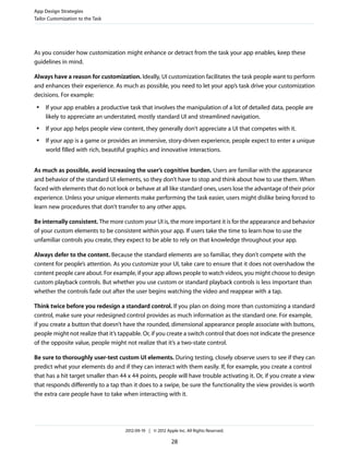 App Design Strategies
Tailor Customization to the Task




As you consider how customization might enhance or detract from the task your app enables, keep these
guidelines in mind.

Always have a reason for customization. Ideally, UI customization facilitates the task people want to perform
and enhances their experience. As much as possible, you need to let your app’s task drive your customization
decisions. For example:
 ●   If your app enables a productive task that involves the manipulation of a lot of detailed data, people are
     likely to appreciate an understated, mostly standard UI and streamlined navigation.
 ●   If your app helps people view content, they generally don’t appreciate a UI that competes with it.
 ●   If your app is a game or provides an immersive, story-driven experience, people expect to enter a unique
     world filled with rich, beautiful graphics and innovative interactions.


As much as possible, avoid increasing the user’s cognitive burden. Users are familiar with the appearance
and behavior of the standard UI elements, so they don’t have to stop and think about how to use them. When
faced with elements that do not look or behave at all like standard ones, users lose the advantage of their prior
experience. Unless your unique elements make performing the task easier, users might dislike being forced to
learn new procedures that don’t transfer to any other apps.

Be internally consistent. The more custom your UI is, the more important it is for the appearance and behavior
of your custom elements to be consistent within your app. If users take the time to learn how to use the
unfamiliar controls you create, they expect to be able to rely on that knowledge throughout your app.

Always defer to the content. Because the standard elements are so familiar, they don’t compete with the
content for people’s attention. As you customize your UI, take care to ensure that it does not overshadow the
content people care about. For example, if your app allows people to watch videos, you might choose to design
custom playback controls. But whether you use custom or standard playback controls is less important than
whether the controls fade out after the user begins watching the video and reappear with a tap.

Think twice before you redesign a standard control. If you plan on doing more than customizing a standard
control, make sure your redesigned control provides as much information as the standard one. For example,
if you create a button that doesn’t have the rounded, dimensional appearance people associate with buttons,
people might not realize that it’s tappable. Or, if you create a switch control that does not indicate the presence
of the opposite value, people might not realize that it’s a two-state control.

Be sure to thoroughly user-test custom UI elements. During testing, closely observe users to see if they can
predict what your elements do and if they can interact with them easily. If, for example, you create a control
that has a hit target smaller than 44 x 44 points, people will have trouble activating it. Or, if you create a view
that responds differently to a tap than it does to a swipe, be sure the functionality the view provides is worth
the extra care people have to take when interacting with it.




                                     2012-09-19 | © 2012 Apple Inc. All Rights Reserved.

                                                            28
 