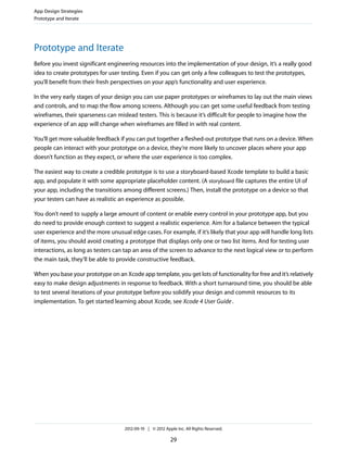 App Design Strategies
Prototype and Iterate




Prototype and Iterate
Before you invest significant engineering resources into the implementation of your design, it’s a really good
idea to create prototypes for user testing. Even if you can get only a few colleagues to test the prototypes,
you’ll benefit from their fresh perspectives on your app’s functionality and user experience.

In the very early stages of your design you can use paper prototypes or wireframes to lay out the main views
and controls, and to map the flow among screens. Although you can get some useful feedback from testing
wireframes, their sparseness can mislead testers. This is because it’s difficult for people to imagine how the
experience of an app will change when wireframes are filled in with real content.

You’ll get more valuable feedback if you can put together a fleshed-out prototype that runs on a device. When
people can interact with your prototype on a device, they’re more likely to uncover places where your app
doesn’t function as they expect, or where the user experience is too complex.

The easiest way to create a credible prototype is to use a storyboard-based Xcode template to build a basic
app, and populate it with some appropriate placeholder content. (A storyboard file captures the entire UI of
your app, including the transitions among different screens.) Then, install the prototype on a device so that
your testers can have as realistic an experience as possible.

You don’t need to supply a large amount of content or enable every control in your prototype app, but you
do need to provide enough context to suggest a realistic experience. Aim for a balance between the typical
user experience and the more unusual edge cases. For example, if it’s likely that your app will handle long lists
of items, you should avoid creating a prototype that displays only one or two list items. And for testing user
interactions, as long as testers can tap an area of the screen to advance to the next logical view or to perform
the main task, they’ll be able to provide constructive feedback.

When you base your prototype on an Xcode app template, you get lots of functionality for free and it’s relatively
easy to make design adjustments in response to feedback. With a short turnaround time, you should be able
to test several iterations of your prototype before you solidify your design and commit resources to its
implementation. To get started learning about Xcode, see Xcode 4 User Guide .




                                    2012-09-19 | © 2012 Apple Inc. All Rights Reserved.

                                                           29
 
