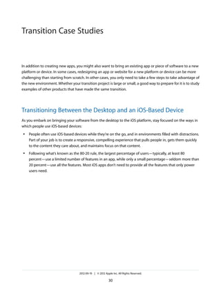 Transition Case Studies


In addition to creating new apps, you might also want to bring an existing app or piece of software to a new
platform or device. In some cases, redesigning an app or website for a new platform or device can be more
challenging than starting from scratch. In other cases, you only need to take a few steps to take advantage of
the new environment. Whether your transition project is large or small, a good way to prepare for it is to study
examples of other products that have made the same transition.




Transitioning Between the Desktop and an iOS-Based Device
As you embark on bringing your software from the desktop to the iOS platform, stay focused on the ways in
which people use iOS-based devices:
●   People often use iOS-based devices while they’re on the go, and in environments filled with distractions.
    Part of your job is to create a responsive, compelling experience that pulls people in, gets them quickly
    to the content they care about, and maintains focus on that content.
●   Following what’s known as the 80-20 rule, the largest percentage of users—typically, at least 80
    percent—use a limited number of features in an app, while only a small percentage—seldom more than
    20 percent—use all the features. Most iOS apps don’t need to provide all the features that only power
    users need.




                                    2012-09-19 | © 2012 Apple Inc. All Rights Reserved.

                                                           30
 