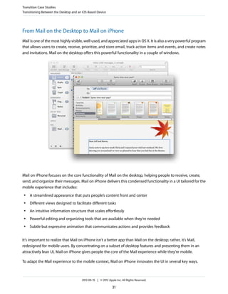 Transition Case Studies
Transitioning Between the Desktop and an iOS-Based Device




From Mail on the Desktop to Mail on iPhone
Mail is one of the most highly visible, well-used, and appreciated apps in OS X. It is also a very powerful program
that allows users to create, receive, prioritize, and store email, track action items and events, and create notes
and invitations. Mail on the desktop offers this powerful functionality in a couple of windows.




Mail on iPhone focuses on the core functionality of Mail on the desktop, helping people to receive, create,
send, and organize their messages. Mail on iPhone delivers this condensed functionality in a UI tailored for the
mobile experience that includes:
 ●   A streamlined appearance that puts people’s content front and center
 ●   Different views designed to facilitate different tasks
 ●   An intuitive information structure that scales effortlessly
 ●   Powerful editing and organizing tools that are available when they’re needed
 ●   Subtle but expressive animation that communicates actions and provides feedback


It’s important to realize that Mail on iPhone isn’t a better app than Mail on the desktop; rather, it’s Mail,
redesigned for mobile users. By concentrating on a subset of desktop features and presenting them in an
attractively lean UI, Mail on iPhone gives people the core of the Mail experience while they’re mobile.

To adapt the Mail experience to the mobile context, Mail on iPhone innovates the UI in several key ways.



                                        2012-09-19 | © 2012 Apple Inc. All Rights Reserved.

                                                                31
 