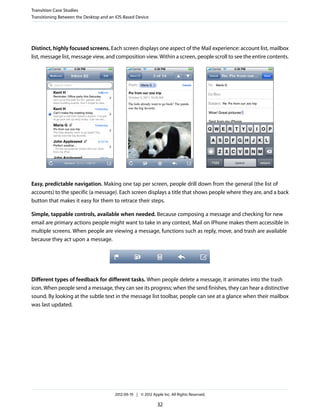 Transition Case Studies
Transitioning Between the Desktop and an iOS-Based Device




Distinct, highly focused screens. Each screen displays one aspect of the Mail experience: account list, mailbox
list, message list, message view, and composition view. Within a screen, people scroll to see the entire contents.




Easy, predictable navigation. Making one tap per screen, people drill down from the general (the list of
accounts) to the specific (a message). Each screen displays a title that shows people where they are, and a back
button that makes it easy for them to retrace their steps.

Simple, tappable controls, available when needed. Because composing a message and checking for new
email are primary actions people might want to take in any context, Mail on iPhone makes them accessible in
multiple screens. When people are viewing a message, functions such as reply, move, and trash are available
because they act upon a message.




Different types of feedback for different tasks. When people delete a message, it animates into the trash
icon. When people send a message, they can see its progress; when the send finishes, they can hear a distinctive
sound. By looking at the subtle text in the message list toolbar, people can see at a glance when their mailbox
was last updated.




                                        2012-09-19 | © 2012 Apple Inc. All Rights Reserved.

                                                               32
 