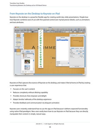 Transition Case Studies
Transitioning Between the Desktop and an iOS-Based Device




From Keynote on the Desktop to Keynote on iPad
Keynote on the desktop is a powerful, flexible app for creating world-class slide presentations. People love
how Keynote combines ease of use with fine-grained control over myriad precise details, such as animations
and text attributes.




Keynote on iPad captures the essence of Keynote on the desktop, and makes it feel at home on iPad by creating
a user experience that:
 ●   Focuses on the user’s content
 ●   Reduces complexity without diluting capability
 ●   Provides shortcuts that empower and delight
 ●   Adapts familiar hallmarks of the desktop experience
 ●   Provides feedback and communication via eloquent animation


Keynote users instantly understand how to use the app on iPad because it delivers expected functionality
using native iPad paradigms. New users easily learn how to use Keynote on iPad because they can directly
manipulate their content in simple, natural ways.




                                        2012-09-19 | © 2012 Apple Inc. All Rights Reserved.

                                                               33
 