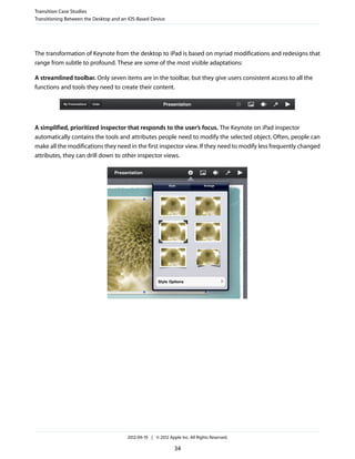 Transition Case Studies
Transitioning Between the Desktop and an iOS-Based Device




The transformation of Keynote from the desktop to iPad is based on myriad modifications and redesigns that
range from subtle to profound. These are some of the most visible adaptations:

A streamlined toolbar. Only seven items are in the toolbar, but they give users consistent access to all the
functions and tools they need to create their content.




A simplified, prioritized inspector that responds to the user’s focus. The Keynote on iPad inspector
automatically contains the tools and attributes people need to modify the selected object. Often, people can
make all the modifications they need in the first inspector view. If they need to modify less frequently changed
attributes, they can drill down to other inspector views.




                                        2012-09-19 | © 2012 Apple Inc. All Rights Reserved.

                                                               34
 