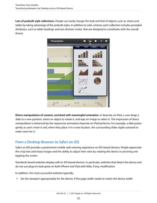 Transition Case Studies
Transitioning Between the Desktop and an iOS-Based Device




Lots of prebuilt style collections. People can easily change the look and feel of objects such as charts and
tables by taking advantage of the prebuilt styles. In addition to color scheme, each collection includes prestyled
attributes, such as table headings and axis-division marks, that are designed to coordinate with the overall
theme.




Direct manipulation of content, enriched with meaningful animation. In Keynote on iPad, a user drags a
slide to a new position, twists an object to rotate it, and taps an image to select it. The impression of direct
manipulation is enhanced by the responsive animations Keynote on iPad performs. For example, a slide pulses
gently as users move it and, when they place it in a new location, the surrounding slides ripple outward to
make room for it.


From a Desktop Browser to Safari on iOS
Safari on iOS provides a preeminent mobile web-viewing experience on iOS-based devices. People appreciate
the crisp text and sharp images and the ability to adjust their view by rotating the device or pinching and
tapping the screen.

Standards-based websites display well on iOS-based devices. In particular, websites that detect the device and
do not use plug-ins look great on both iPhone and iPad with little, if any, modification.

In addition, the most successful websites typically:
 ●   Set the viewport appropriately for the device, if the page width needs to match the device width




                                        2012-09-19 | © 2012 Apple Inc. All Rights Reserved.

                                                               35
 