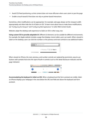 Transition Case Studies
Transitioning Between the Desktop and an iOS-Based Device




 ●   Avoid CSS fixed positioning, so that content does not move offscreen when users zoom or pan the page
 ●   Enable a touch-based UI that does not rely on pointer-based interactions


Sometimes, other modifications can be appropriate. For example, web apps always set the viewport width
appropriately and often hide the UI of Safari on iOS. To learn more about how to make these modifications,
see “Configuring the Viewport” and “Configuring Web Applications” in Safari Web Content Guide .

Websites adapt the desktop web experience to Safari on iOS in other ways, too:

Using custom CSS to provide adaptable UI. Different UI elements can be suitable for different environments.
For example, the Apple website includes a page that displays movie trailers users can watch. When viewed in
Safari on the desktop, users can click the numbers or the previous and next controls to see additional trailers:




When viewed on iPhone, the next, previous, and number controls are replaced by prominent, easy-to-use
buttons with symbols that echo the style of built-in controls (such as the detail disclosure indicator and the
page indicator):




Accommodating the keyboard in Safari on iOS. When a keyboard and the form assistant are visible, Safari
on iPhone displays your webpage in the area below the URL text field and above the keyboard and form
assistant.




                                        2012-09-19 | © 2012 Apple Inc. All Rights Reserved.

                                                               36
 