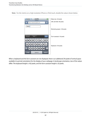 Transition Case Studies
Transitioning Between the Desktop and an iOS-Based Device




     Note: For the metrics on a high-resolution iPhone or iPod touch, double the values shown below.


                                                                            Status bar: 20 pixels

                                                                            URL text field: 60 pixels




                                                                            Remaining space: 140 pixels




                                                                            Form assistant: 44 pixels




                                                                            Keyboard: 216 pixels




When a keyboard and the form assistant are not displayed, there is an additional 216 pixels of vertical space
available (in portrait orientation) for the display of your webpage. In landscape orientation, two of the values
differ: The keyboard height is 162 pixels, and the form assistant height is 32 pixels.




                                        2012-09-19 | © 2012 Apple Inc. All Rights Reserved.

                                                               37
 