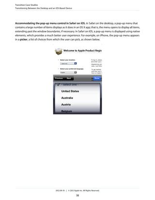 Transition Case Studies
Transitioning Between the Desktop and an iOS-Based Device




Accommodating the pop-up menu control in Safari on iOS. In Safari on the desktop, a pop-up menu that
contains a large number of items displays as it does in an OS X app; that is, the menu opens to display all items,
extending past the window boundaries, if necessary. In Safari on iOS, a pop-up menu is displayed using native
elements, which provides a much better user experience. For example, on iPhone, the pop-up menu appears
in a picker, a list of choices from which the user can pick, as shown below.




                                        2012-09-19 | © 2012 Apple Inc. All Rights Reserved.

                                                               38
 