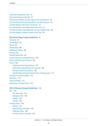 Contents




Always Be Prepared to Stop 73
Don’t Quit Programmatically 73
If Necessary, Display a License Agreement or Disclaimer 74
For iPad: Enhance Interactivity (Don’t Just Add Features) 74
For iPad: Reduce Full-Screen Transitions 75
For iPad: Restrain Your Information Hierarchy 75
For iPad: Consider Using Popovers for Some Modal Tasks 78
For iPad: Migrate Toolbar Content to the Top 79

iOS Technology Usage Guidelines 81
Passbook 81
Social Media 83
iCloud 84
Multitasking 86
Notification Center 88
Printing 93
iAd Rich Media Ads 94
Location Services and Data Privacy 100
Quick Look Document Preview 102
Sound 103
     Understand User Expectations 103
     Define the Audio Behavior of Your App 104
     Manage Audio Interruptions 109
     Handle Media Remote Control Events, if Appropriate 111
VoiceOver and Accessibility 112
Edit Menu 113
Undo and Redo 115
Keyboards and Input Views 116

iOS UI Element Usage Guidelines 118
Bars 118
    The Status Bar 118
    Navigation Bar 120
    Toolbar 123
    Tab Bar 124
Content Views 126
    Activity 127
    Activity View Controller 129
    Collection View 130
    Container View Controller 132


                                    2012-09-19 | © 2012 Apple Inc. All Rights Reserved.

                                                            4
 