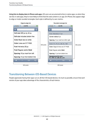 Transition Case Studies
Transitioning Between iOS-Based Devices




Using lists to display data in iPhone web apps. iOS users are accustomed to lists in native apps, so when they
see lists in web apps, they’re more likely to think that the web content is an app. On iPhone, lists appear edge
to edge or inside rounded rectangles. Each style is defined by its own metrics.

                   Edge-to-edge list                                            Rounded rectangle list




                                                       356 pixels                                        356 pixels




                      320 pixels                                                       320 pixels




Transitioning Between iOS-Based Devices
People appreciate having their apps run on all their iOS-based devices. As much as possible, ensure that each
version of your app takes advantage of the characteristics of each device.




                                          2012-09-19 | © 2012 Apple Inc. All Rights Reserved.

                                                                 40
 