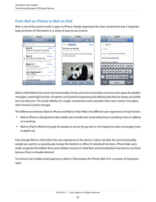 Transition Case Studies
Transitioning Between iOS-Based Devices




From Mail on iPhone to Mail on iPad
Mail is one of the premier built-in apps on iPhone. People appreciate the clear, streamlined way it organizes
large amounts of information in a series of easy-to-use screens.




Mail on iPad delivers the same core functionality. At the same time it provides more onscreen space for people’s
messages, meaningful touches of realism, and powerful organizing and editing tools that are always accessible
but not obtrusive. The visual stability of a single, uncluttered screen provides what users need in one place,
with minimal context changes.

The differences between Mail on iPhone and Mail on iPad reflect the different user experiences of each device.
 ●   Mail on iPhone is designed to help mobile users handle their email while they’re standing in line or walking
     to a meeting.
 ●   Mail on iPad is efficient enough for people to use on the go, but its rich experience also encourages more
     in-depth use.


Even though Mail on iPad tailors the user experience to the device, it does not alter the core functionality
people are used to, or gratuitously change the location or effect of individual functions. iPhone Mail users
easily recognize the toolbar items and mailbox structure in iPad Mail, and immediately know how to use them
because they’re virtually identical.

To enhance the mobile email experience, Mail on iPad evolves the iPhone Mail UI in a number of important
ways:




                                          2012-09-19 | © 2012 Apple Inc. All Rights Reserved.

                                                                 41
 