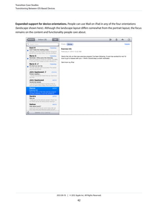 Transition Case Studies
Transitioning Between iOS-Based Devices




Expanded support for device orientations. People can use Mail on iPad in any of the four orientations
(landscape shown here). Although the landscape layout differs somewhat from the portrait layout, the focus
remains on the content and functionality people care about.




                                          2012-09-19 | © 2012 Apple Inc. All Rights Reserved.

                                                                 42
 