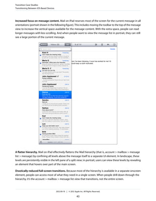 Transition Case Studies
Transitioning Between iOS-Based Devices




Increased focus on message content. Mail on iPad reserves most of the screen for the current message in all
orientations (portrait shown in the following figure). This includes moving the toolbar to the top of the message
view to increase the vertical space available for the message content. With the extra space, people can read
longer messages with less scrolling. And when people want to view the message list in portrait, they can still
see a large portion of the current message.




A flatter hierarchy. Mail on iPad effectively flattens the Mail hierarchy (that is, account > mailbox > message
list > message) by confining all levels above the message itself to a separate UI element. In landscape, these
levels are persistently visible in the left pane of a split view; in portrait, users can view these levels by revealing
an element that hovers over part of the main screen.

Drastically reduced full-screen transitions. Because most of the hierarchy is available in a separate onscreen
element, people can access most of what they need in a single screen. When people drill down through the
hierarchy, it’s the account > mailbox > message list view that transitions, not the entire screen.



                                          2012-09-19 | © 2012 Apple Inc. All Rights Reserved.

                                                                 43
 
