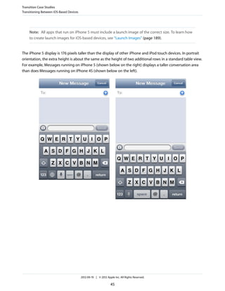 Transition Case Studies
Transitioning Between iOS-Based Devices




     Note: All apps that run on iPhone 5 must include a launch image of the correct size. To learn how
     to create launch images for iOS-based devices, see “Launch Images” (page 189).


The iPhone 5 display is 176 pixels taller than the display of other iPhone and iPod touch devices. In portrait
orientation, the extra height is about the same as the height of two additional rows in a standard table view.
For example, Messages running on iPhone 5 (shown below on the right) displays a taller conversation area
than does Messages running on iPhone 4S (shown below on the left).




                                          2012-09-19 | © 2012 Apple Inc. All Rights Reserved.

                                                                 45
 