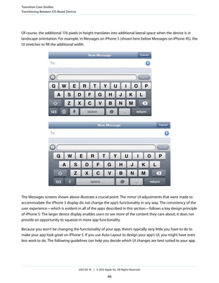 Transition Case Studies
Transitioning Between iOS-Based Devices




Of course, the additional 176 pixels in height translates into additional lateral space when the device is in
landscape orientation. For example, in Messages on iPhone 5 (shown here below Messages on iPhone 4S), the
UI stretches to fill the additional width.




The Messages screens shown above illustrate a crucial point: The minor UI adjustments that were made to
accommodate the iPhone 5 display do not change the app’s functionality in any way. The consistency of the
user experience—which is evident in all of the apps described in this section—follows a key design principle
of iPhone 5: The larger device display enables users to see more of the content they care about; it does not
provide an opportunity to squeeze in more app functionality.

Because you won’t be changing the functionality of your app, there’s typically very little you have to do to
make your app look great on iPhone 5. If you use Auto Layout to design your app’s UI, you might have even
less work to do. The following guidelines can help you decide which UI changes are best suited to your app.




                                          2012-09-19 | © 2012 Apple Inc. All Rights Reserved.

                                                                 46
 