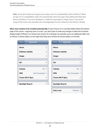 Transition Case Studies
Transitioning Between iOS-Based Devices




     Note: If you don’t make any changes to your app, it runs in a compatibility mode on iPhone 5. When
     an app runs in compatibility mode, iOS automatically centers the app’s UI by adding slim black bars
     above and below it. For some developers, it might be reasonable to simply create a new launch
     image of the correct size and allow the unchanged app UI to be centered on the iPhone 5 display.


Allow more content to be revealed automatically. If some of your UI is currently hidden below the bottom
edge of the screen—requiring users to scroll—you don’t have to make any changes to allow the increased
display height of iPhone 5 to reveal more of your UI. In Settings, for example, users see additional table rows
on iPhone 5 (shown below, on the right) than they do on iPhone 4S (shown below, on the left).




                                          2012-09-19 | © 2012 Apple Inc. All Rights Reserved.

                                                                 47
 