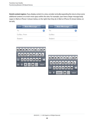 Transition Case Studies
Transitioning Between iOS-Based Devices




Stretch content regions. If you display content in a view, consider vertically expanding the view to show some
additional content or to insert more space within the view. For example, users have a larger message body
region in Mail on iPhone 5 (shown below, on the right) than they do in Mail on iPhone 4S (shown below, on
the left).




                                          2012-09-19 | © 2012 Apple Inc. All Rights Reserved.

                                                                 48
 
