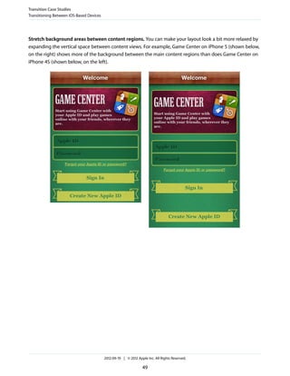 Transition Case Studies
Transitioning Between iOS-Based Devices




Stretch background areas between content regions. You can make your layout look a bit more relaxed by
expanding the vertical space between content views. For example, Game Center on iPhone 5 (shown below,
on the right) shows more of the background between the main content regions than does Game Center on
iPhone 4S (shown below, on the left).




                                          2012-09-19 | © 2012 Apple Inc. All Rights Reserved.

                                                                 49
 