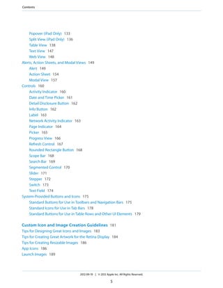 Contents




    Popover (iPad Only) 133
    Split View (iPad Only) 136
    Table View 138
    Text View 147
    Web View 148
Alerts, Action Sheets, and Modal Views 149
    Alert 149
    Action Sheet 154
    Modal View 157
Controls 160
    Activity Indicator 160
    Date and Time Picker 161
    Detail Disclosure Button 162
    Info Button 162
    Label 163
    Network Activity Indicator 163
    Page Indicator 164
    Picker 165
    Progress View 166
    Refresh Control 167
    Rounded Rectangle Button 168
    Scope Bar 168
    Search Bar 169
    Segmented Control 170
    Slider 171
    Stepper 172
    Switch 173
    Text Field 174
System-Provided Buttons and Icons 175
    Standard Buttons for Use in Toolbars and Navigation Bars 175
    Standard Icons for Use in Tab Bars 178
    Standard Buttons for Use in Table Rows and Other UI Elements 179

Custom Icon and Image Creation Guidelines 181
Tips for Designing Great Icons and Images 183
Tips for Creating Great Artwork for the Retina Display 184
Tips for Creating Resizable Images 186
App Icons 186
Launch Images 189



                                   2012-09-19 | © 2012 Apple Inc. All Rights Reserved.

                                                           5
 