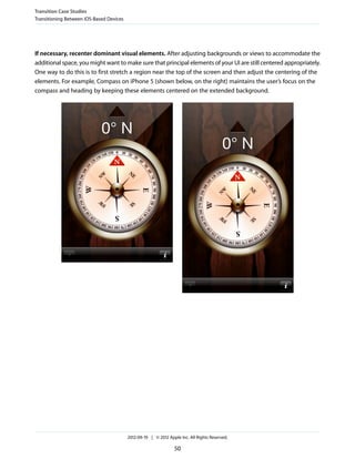Transition Case Studies
Transitioning Between iOS-Based Devices




If necessary, recenter dominant visual elements. After adjusting backgrounds or views to accommodate the
additional space, you might want to make sure that principal elements of your UI are still centered appropriately.
One way to do this is to first stretch a region near the top of the screen and then adjust the centering of the
elements. For example, Compass on iPhone 5 (shown below, on the right) maintains the user’s focus on the
compass and heading by keeping these elements centered on the extended background.




                                          2012-09-19 | © 2012 Apple Inc. All Rights Reserved.

                                                                 50
 