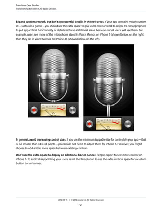 Transition Case Studies
Transitioning Between iOS-Based Devices




Expand custom artwork, but don’t put essential details in the new areas. If your app contains mostly custom
UI—such as in a game—you should use the extra space to give users more artwork to enjoy. It’s not appropriate
to put app-critical functionality or details in these additional areas, because not all users will see them. For
example, users see more of the microphone stand in Voice Memos on iPhone 5 (shown below, on the right)
than they do in Voice Memos on iPhone 4S (shown below, on the left).




In general, avoid increasing control sizes. If you use the minimum tappable size for controls in your app—that
is, no smaller than 44 x 44 points—you should not need to adjust them for iPhone 5. However, you might
choose to add a little more space between existing controls.

Don’t use the extra space to display an additional bar or banner. People expect to see more content on
iPhone 5. To avoid disappointing your users, resist the temptation to use the extra vertical space for a custom
button bar or banner.




                                          2012-09-19 | © 2012 Apple Inc. All Rights Reserved.

                                                                  51
 