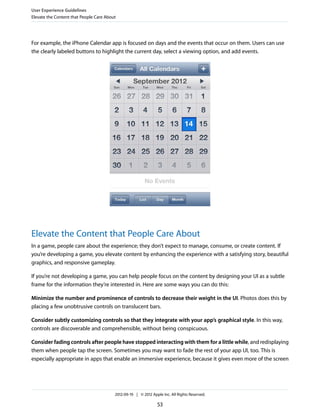 User Experience Guidelines
Elevate the Content that People Care About




For example, the iPhone Calendar app is focused on days and the events that occur on them. Users can use
the clearly labeled buttons to highlight the current day, select a viewing option, and add events.




Elevate the Content that People Care About
In a game, people care about the experience; they don’t expect to manage, consume, or create content. If
you’re developing a game, you elevate content by enhancing the experience with a satisfying story, beautiful
graphics, and responsive gameplay.

If you’re not developing a game, you can help people focus on the content by designing your UI as a subtle
frame for the information they’re interested in. Here are some ways you can do this:

Minimize the number and prominence of controls to decrease their weight in the UI. Photos does this by
placing a few unobtrusive controls on translucent bars.

Consider subtly customizing controls so that they integrate with your app’s graphical style. In this way,
controls are discoverable and comprehensible, without being conspicuous.

Consider fading controls after people have stopped interacting with them for a little while, and redisplaying
them when people tap the screen. Sometimes you may want to fade the rest of your app UI, too. This is
especially appropriate in apps that enable an immersive experience, because it gives even more of the screen




                                         2012-09-19 | © 2012 Apple Inc. All Rights Reserved.

                                                                53
 