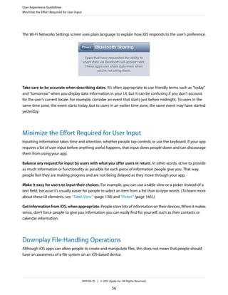 User Experience Guidelines
Minimize the Effort Required for User Input




The Wi-Fi Networks Settings screen uses plain language to explain how iOS responds to the user’s preference.




Take care to be accurate when describing dates. It’s often appropriate to use friendly terms such as “today”
and “tomorrow” when you display date information in your UI, but it can be confusing if you don’t account
for the user’s current locale. For example, consider an event that starts just before midnight. To users in the
same time zone, the event starts today, but to users in an earlier time zone, the same event may have started
yesterday.




Minimize the Effort Required for User Input
Inputting information takes time and attention, whether people tap controls or use the keyboard. If your app
requires a lot of user input before anything useful happens, that input slows people down and can discourage
them from using your app.

Balance any request for input by users with what you offer users in return. In other words, strive to provide
as much information or functionality as possible for each piece of information people give you. That way,
people feel they are making progress and are not being delayed as they move through your app.

Make it easy for users to input their choices. For example, you can use a table view or a picker instead of a
text field, because it’s usually easier for people to select an item from a list than to type words. (To learn more
about these UI elements, see “Table View” (page 138) and “Picker” (page 165).)

Get information from iOS, when appropriate. People store lots of information on their devices. When it makes
sense, don’t force people to give you information you can easily find for yourself, such as their contacts or
calendar information.




Downplay File-Handling Operations
Although iOS apps can allow people to create and manipulate files, this does not mean that people should
have an awareness of a file system on an iOS-based device.




                                              2012-09-19 | © 2012 Apple Inc. All Rights Reserved.

                                                                     56
 