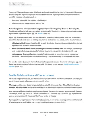 User Experience Guidelines
Enable Collaboration and Connectedness




There is no iOS app analogous to the OS X Finder, and people should not be asked to interact with files as they
do on a computer. In particular, people should not be faced with anything that encourages them to think
about file metadata or locations, such as:
 ●   An open or save dialog that exposes a file hierarchy
 ●   Information about the permissions status of files


As much as possible, allow people to manage documents without opening iTunes on their computer.
Consider using iCloud to help users access their content on all of their devices. For some tips on how to provide
a great iCloud experience in your app, see “iCloud” (page 84).

If your app allows people to create and edit documents, it’s appropriate to provide some sort of document
picker that allows them to open an existing document or create a new one. Ideally, such a document picker:
 ●   Is highly graphical. People should be able to easily identify the document they want by looking at visual
     representations of the documents onscreen.
 ●   Allows people to make the fewest possible gestures to do what they want. For example, people might
     scroll horizontally through a carousel of existing documents and open the desired one with a tap.
 ●   Includes a new document function. Instead of making people go somewhere else to create a new
     document, a document picker can allow them to tap a placeholder image to create a new document.


You can also use the Quick Look Preview feature to allow people to preview documents within your app, even
if your app can’t open them. To learn how to provide this feature in your app, see “Quick Look Document
Preview” (page 102).




Enable Collaboration and Connectedness
iOS devices are personal devices, but they also encourage collaboration and sharing with others. Enhance your
app by helping people collaborate and connect with others.

When appropriate, make it easy for people to interact with others and share things like their location,
opinions, and high scores. People generally expect to be able to share information that’s important to them.

Most apps can add value by allowing people to go beyond the app and share data with other tools they use.
For example, an iOS app can act as a mobile complement to a computer app. Or, an iPad app might allow its
users to communicate with the users of the iPhone version of the app.

If your app allows people to access their social media accounts, be sure to take advantage of the Social framework
APIs so that you can avoid asking users to sign in multiple times on the same device.




                                         2012-09-19 | © 2012 Apple Inc. All Rights Reserved.

                                                                57
 