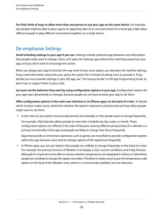 User Experience Guidelines
De-emphasize Settings




For iPad, think of ways to allow more than one person to use your app on the same device. For example,
two people might be able to play a game on opposing sides of an onscreen board. Or a band app might allow
different people to play different instruments together on a single device.




De-emphasize Settings
Avoid including settings in your app if you can. Settings include preferred app behaviors and information
that people rarely want to change. Users can’t open the Settings app without first switching away from your
app, and you don’t want to encourage this action.

When you design your app to function the way most of your users expect, you decrease the need for settings.
If you need information about the user, query the system for it instead of asking users to provide it. If you
decide you must provide settings in your iOS app, see “The Settings Bundle” in iOS App Programming Guide to
learn how to support them in your code.

Let users set the behavior they want by using configuration options in your app. Configuration options let
your app react dynamically to changes, because people do not have to leave your app to set them.

Offer configuration options in the main user interface or (in iPhone apps) on the back of a view. To decide
which location makes sense, determine whether the options represent a primary task and how often people
might want to set them.
 ●   In the main UI, put options that provide primary functionality or that people want to change frequently.
     For example, iPad Calendar allows people to view their schedules by day, week, or month. These
     configuration options are offered in the main UI because viewing different perspectives of a calendar is a
     primary functionality of the app and people are likely to change their focus frequently.
     Apps that provide an immersive experience, such as games, are most likely to provide configuration options
     within the app, because users tend to change aspects of the experience frequently.
 ●   In iPhone apps, you can put options that people are unlikely to change frequently on the back of a view.
     For example, the primary function of Weather is to display a city’s current conditions and 6-day forecast.
     Although it’s important to be able to choose whether temperatures are displayed in Celsius or Fahrenheit,
     people are not likely to change this option very often. Therefore it makes sense to put the temperature-scale
     option on the back of the Weather view, where it is conveniently available, but not obtrusive.




                                     2012-09-19 | © 2012 Apple Inc. All Rights Reserved.

                                                            58
 