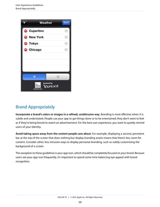 User Experience Guidelines
Brand Appropriately




Brand Appropriately
Incorporate a brand’s colors or images in a refined, unobtrusive way. Branding is most effective when it is
subtle and understated. People use your app to get things done or to be entertained; they don’t want to feel
as if they’re being forced to watch an advertisement. For the best user experience, you want to quietly remind
users of your identity.

Avoid taking space away from the content people care about. For example, displaying a second, persistent
bar at the top of the screen that does nothing but display branding assets means that there’s less room for
content. Consider other, less intrusive ways to display pervasive branding, such as subtly customizing the
background of a screen.

The exception to these guidelines is your app icon, which should be completely focused on your brand. Because
users see your app icon frequently, it’s important to spend some time balancing eye-appeal with brand
recognition.




                                   2012-09-19 | © 2012 Apple Inc. All Rights Reserved.

                                                          59
 