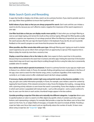 User Experience Guidelines
Make Search Quick and Rewarding




Make Search Quick and Rewarding
In apps that handle or display a lot of data, search can be a primary function. If you need to provide search in
your app, follow these guidelines to ensure that it performs well.

Build indexes of your data so that you are always prepared for search. Don't wait until the user initiates a
search to do this, because you can't afford to create a negative first impression of the search experience in
your app.

Live-filter local data so that you can display results more quickly. It’s best when you can begin filtering as
soon as users begin typing, and narrow the results as they continue typing. Although live-filtering data usually
produces a superior user experience, it’s not always practical. When live filtering is impractical, you can begin
the search process after the user taps the Search button in the keyboard. If you do this, be sure to provide
feedback on the search’s progress so users know that the process has not stalled.

When possible, also filter remote data while users type. Although filtering users' typing can result in a better
search experience, be sure to inform them and give them an opportunity to opt out if the response time is
likely to delay the results by more than a second or two.

Display a search bar above a list or the index in a list. Users expect to find a search bar in this position,
because they're accustomed to the search bar in Contacts and other apps. Putting the search bar in this location
means that it stays out of users' way when they're scrolling through the list or using the index, but is conveniently
available when it's needed.

Use a tab for search only in special circumstances. If search is a primary function in your app you might want
to feature it as a distinct mode. In iTunes, for example, finding and getting music and podcasts is the focus of
the app. Users want to search for their favorite songs, artists, or podcasts regardless of the mode they're
currently in, so it makes sense to offer a dedicated search tab that's always available.

If necessary, display placeholder content right away and partial results as they become available. In this
way, you give users useful information promptly. In iTunes, for example, users initiate a search for content by
tapping the Search button. If the network connection is slow, iTunes first displays the Loading... message along
with a spinning activity indicator so users know that search is proceeding. iTunes then displays a results view
in which each section is populated with textual results—such as title and genre—and a custom outline of a
box. As users scan the items in each section, thumbnail images appear in the box outlines.

Consider providing a scope bar if the data sorts naturally into different categories. A scope bar allows users
to specify locations or rules in a search or to filter objects by specific criteria. It contains up to four scope
buttons, each representing a category. For example, Mail provides a scope bar that allows users to focus their
search on the From, To, or Subject fields of messages, or broaden the search to include all fields. Providing a
scope bar helps users focus their search and can significantly reduce the number of results. To learn more
about using a scope bar, see “Scope Bar” (page 168).



                                     2012-09-19 | © 2012 Apple Inc. All Rights Reserved.

                                                            60
 
