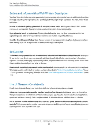 User Experience Guidelines
Entice and Inform with a Well-Written Description




Entice and Inform with a Well-Written Description
Your App Store description is a great opportunity to communicate with potential users. In addition to describing
your app accurately and highlighting the qualities you think people might appreciate the most, follow these
guidelines:

Be sure to correct all spelling, grammatical, and punctuation errors. Although such errors don’t bother
everyone, in some people they can create a negative impression of your app’s quality.

Keep all-capital words to a minimum. The occasional all-capital word can draw people’s attention, but
capitalizing every letter of every word in a description can make it very difficult to read.

Consider describing specific bug fixes. If a new version of your app contains bug fixes that customers have
been waiting for, it can be a good idea to mention this in your description.




Be Succinct
Think like a newspaper editor, and strive to convey information in a condensed, headline style. When your
UI text is short and direct, users can absorb it quickly and easily. Identify the most important information,
express it concisely, and display it prominently so that people don’t have to read too many words to find what
they’re looking for or to figure out what to do next.

Give controls short labels, or use well-understood symbols, so that people can tell what they do at a glance.
When appropriate, use the built-in buttons and icons described in “System-Provided Buttons and Icons” (page
175); for guidelines on designing your own icons, see “Icons for Navigation Bars, Toolbars, and Tab Bars” (page
195).




Use UI Elements Consistently
People expect standard views and controls to look and behave consistently across apps.

Follow the recommended usages for standard user interface elements. In this way, users can depend on
their prior experience to help them as they learn to use your app. You also make it easy for your app to look
up-to-date and work correctly if iOS changes the look or behavior of these standard views or controls.

For an app that enables an immersive task, such as a game, it’s reasonable to create completely custom
controls. This is because you’re creating a unique environment, and discovering how to control that environment
is an experience users expect in such apps.




                                          2012-09-19 | © 2012 Apple Inc. All Rights Reserved.

                                                                  61
 