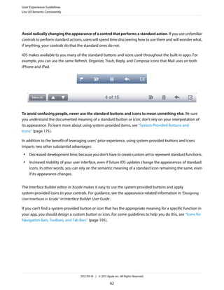 User Experience Guidelines
Use UI Elements Consistently




Avoid radically changing the appearance of a control that performs a standard action. If you use unfamiliar
controls to perform standard actions, users will spend time discovering how to use them and will wonder what,
if anything, your controls do that the standard ones do not.

iOS makes available to you many of the standard buttons and icons used throughout the built-in apps. For
example, you can use the same Refresh, Organize, Trash, Reply, and Compose icons that Mail uses on both
iPhone and iPad.




To avoid confusing people, never use the standard buttons and icons to mean something else. Be sure
you understand the documented meaning of a standard button or icon; don’t rely on your interpretation of
its appearance. To learn more about using system-provided items, see “System-Provided Buttons and
Icons” (page 175).

In addition to the benefit of leveraging users’ prior experience, using system-provided buttons and icons
imparts two other substantial advantages:
 ●   Decreased development time, because you don’t have to create custom art to represent standard functions.
 ●   Increased stability of your user interface, even if future iOS updates change the appearances of standard
     icons. In other words, you can rely on the semantic meaning of a standard icon remaining the same, even
     if its appearance changes.


The Interface Builder editor in Xcode makes it easy to use the system-provided buttons and apply
system-provided icons to your controls. For guidance, see the appearance-related information in “Designing
User Interfaces in Xcode” in Interface Builder User Guide .

If you can’t find a system-provided button or icon that has the appropriate meaning for a specific function in
your app, you should design a custom button or icon. For some guidelines to help you do this, see “Icons for
Navigation Bars, Toolbars, and Tab Bars” (page 195).




                                    2012-09-19 | © 2012 Apple Inc. All Rights Reserved.

                                                           62
 