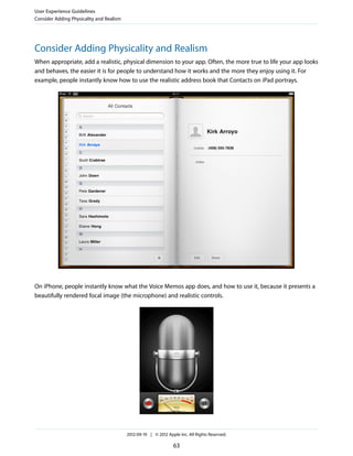 User Experience Guidelines
Consider Adding Physicality and Realism




Consider Adding Physicality and Realism
When appropriate, add a realistic, physical dimension to your app. Often, the more true to life your app looks
and behaves, the easier it is for people to understand how it works and the more they enjoy using it. For
example, people instantly know how to use the realistic address book that Contacts on iPad portrays.




On iPhone, people instantly know what the Voice Memos app does, and how to use it, because it presents a
beautifully rendered focal image (the microphone) and realistic controls.




                                          2012-09-19 | © 2012 Apple Inc. All Rights Reserved.

                                                                 63
 