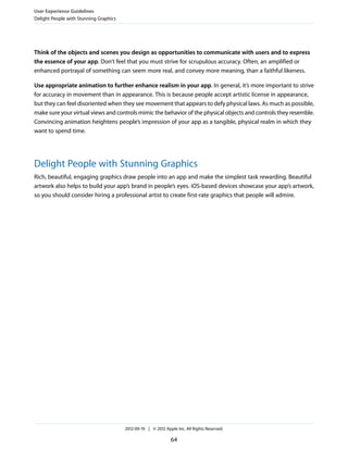 User Experience Guidelines
Delight People with Stunning Graphics




Think of the objects and scenes you design as opportunities to communicate with users and to express
the essence of your app. Don’t feel that you must strive for scrupulous accuracy. Often, an amplified or
enhanced portrayal of something can seem more real, and convey more meaning, than a faithful likeness.

Use appropriate animation to further enhance realism in your app. In general, it’s more important to strive
for accuracy in movement than in appearance. This is because people accept artistic license in appearance,
but they can feel disoriented when they see movement that appears to defy physical laws. As much as possible,
make sure your virtual views and controls mimic the behavior of the physical objects and controls they resemble.
Convincing animation heightens people’s impression of your app as a tangible, physical realm in which they
want to spend time.




Delight People with Stunning Graphics
Rich, beautiful, engaging graphics draw people into an app and make the simplest task rewarding. Beautiful
artwork also helps to build your app’s brand in people’s eyes. iOS-based devices showcase your app’s artwork,
so you should consider hiring a professional artist to create first-rate graphics that people will admire.




                                        2012-09-19 | © 2012 Apple Inc. All Rights Reserved.

                                                               64
 