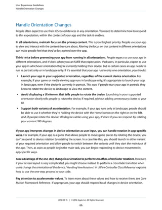 User Experience Guidelines
Handle Orientation Changes




Handle Orientation Changes
People often expect to use their iOS-based devices in any orientation. You need to determine how to respond
to this expectation, within the context of your app and the task it enables.

In all orientations, maintain focus on the primary content. This is your highest priority. People use your app
to view and interact with the content they care about. Altering the focus on that content in different orientations
can make people feel that they’ve lost control over the app.

Think twice before preventing your app from running in all orientations. People expect to use your app in
different orientations, and it’s best when you can fulfill that expectation. iPad users, in particular, expect to use
your app in whichever orientation they’re currently holding their device. But in certain cases an app needs to
run in portrait only or in landscape only. If it’s essential that your app run in only one orientation, you should:
 ●   Launch your app in your supported orientation, regardless of the current device orientation. For
     example, if your game or media-viewing app runs in landscape only, it’s appropriate to launch your app
     in landscape, even if the device is currently in portrait. This way, if people start your app in portrait, they
     know to rotate the device to landscape to view the content.
 ●   Avoid displaying a UI element that tells people to rotate the device. Launching in your supported
     orientation clearly tells people to rotate the device, if required, without adding unnecessary clutter to your
     UI.
 ●   Support both variants of an orientation. For example, if your app runs only in landscape, people should
     be able to use it whether they’re holding the device with the Home button on the right or on the left.
     And, if people rotate the device 180 degrees while using your app, it’s best if you can respond by rotating
     your content 180 degrees.


If your app interprets changes in device orientation as user input, you can handle rotation in app-specific
ways. For example, if your app is a game that allows people to move game pieces by rotating the device, you
can’t respond to device rotation by rotating the screen. In a case like this, you should launch in either variant
of your required orientation and allow people to switch between the variants until they start the main task of
the app. Then, as soon as people begin the main task, you can begin responding to device movement in
app-specific ways.

Take advantage of the one-step change in orientation to perform smoother, often faster rotations. However,
if your screen layout is very complicated, you might choose instead to perform a cross-fade transition when
users change the orientation of the device. “Handling View Rotations” in UIViewController Class Reference explains
how to use the one-step process in your code.

Pay attention to accelerometer values. To learn more about these values and how to receive them, see Core
Motion Framework Reference . If appropriate, your app should respond to all changes in device orientation.




                                      2012-09-19 | © 2012 Apple Inc. All Rights Reserved.

                                                             66
 