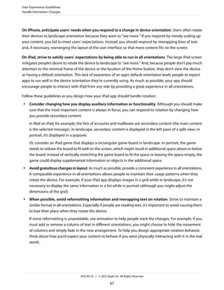 User Experience Guidelines
Handle Orientation Changes




On iPhone, anticipate users’ needs when you respond to a change in device orientation. Users often rotate
their devices to landscape orientation because they want to “see more.” If you respond by merely scaling up
your content, you fail to meet users’ expectations. Instead, you should respond by rewrapping lines of text
and, if necessary, rearranging the layout of the user interface so that more content fits on the screen.

On iPad, strive to satisfy users’ expectations by being able to run in all orientations. The large iPad screen
mitigates people’s desire to rotate the device to landscape to “see more.” And, because people don’t pay much
attention to the minimal frame of the device or the location of the Home button, they don’t view the device
as having a default orientation. This lack of awareness of an app’s default orientation leads people to expect
apps to run well in the device orientation they’re currently using. As much as possible, your app should
encourage people to interact with iPad from any side by providing a great experience in all orientations.

Follow these guidelines as you design how your iPad app should handle rotation:
 ●   Consider changing how you display auxiliary information or functionality. Although you should make
     sure that the most important content is always in focus, you can respond to rotation by changing how
     you provide secondary content.
     In Mail on iPad, for example, the lists of accounts and mailboxes are secondary content (the main content
     is the selected message). In landscape, secondary content is displayed in the left pane of a split view; in
     portrait, it’s displayed in a popover.
     Or, consider an iPad game that displays a rectangular game board in landscape. In portrait, the game
     needs to redraw the board to fit well on the screen, which might result in additional space above or below
     the board. Instead of vertically stretching the game board to fit the space or leaving the space empty, the
     game could display supplemental information or objects in the additional space.
 ●   Avoid gratuitous changes in layout. As much as possible, provide a consistent experience in all orientations.
     A comparable experience in all orientations allows people to maintain their usage patterns when they
     rotate the device. For example, if your iPad app displays images in a grid while in landscape, it’s not
     necessary to display the same information in a list while in portrait (although you might adjust the
     dimensions of the grid).
 ●   When possible, avoid reformatting information and rewrapping text on rotation. Strive to maintain a
     similar format in all orientations. Especially if people are reading text, it’s important to avoid causing them
     to lose their place when they rotate the device.
     If some reformatting is unavoidable, use animation to help people track the changes. For example, if you
     must add or remove a column of text in different orientations, you might choose to hide the movement
     of columns and simply fade in the new arrangement. To help you design appropriate rotation behavior,
     think about how you’d expect your content to behave if you were physically interacting with it in the real
     world.




                                     2012-09-19 | © 2012 Apple Inc. All Rights Reserved.

                                                            67
 