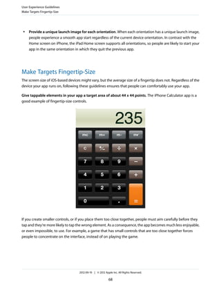 User Experience Guidelines
Make Targets Fingertip-Size




 ●   Provide a unique launch image for each orientation. When each orientation has a unique launch image,
     people experience a smooth app start regardless of the current device orientation. In contrast with the
     Home screen on iPhone, the iPad Home screen supports all orientations, so people are likely to start your
     app in the same orientation in which they quit the previous app.




Make Targets Fingertip-Size
The screen size of iOS-based devices might vary, but the average size of a fingertip does not. Regardless of the
device your app runs on, following these guidelines ensures that people can comfortably use your app.

Give tappable elements in your app a target area of about 44 x 44 points. The iPhone Calculator app is a
good example of fingertip-size controls.




If you create smaller controls, or if you place them too close together, people must aim carefully before they
tap and they’re more likely to tap the wrong element. As a consequence, the app becomes much less enjoyable,
or even impossible, to use. For example, a game that has small controls that are too close together forces
people to concentrate on the interface, instead of on playing the game.




                                    2012-09-19 | © 2012 Apple Inc. All Rights Reserved.

                                                           68
 