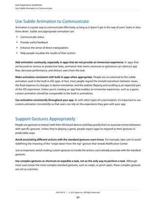 User Experience Guidelines
Use Subtle Animation to Communicate




Use Subtle Animation to Communicate
Animation is a great way to communicate effectively, as long as it doesn’t get in the way of users’ tasks or slow
them down. Subtle and appropriate animation can:
 ●   Communicate status
 ●   Provide useful feedback
 ●   Enhance the sense of direct manipulation
 ●   Help people visualize the results of their actions


Add animation cautiously, especially in apps that do not provide an immersive experience. In apps that
are focused on serious or productive tasks, animation that seems excessive or gratuitous can obstruct app
flow, decrease performance, and distract users from the task.

Make animation consistent with built-in apps when appropriate. People are accustomed to the subtle
animation used in the built-in iOS apps. In fact, most people regard the smooth transitions between views,
the fluid response to changes in device orientation, and the realistic flipping and scrolling as an expected part
of the iOS experience. Unless you’re creating an app that enables an immersive experience, such as a game,
custom animation should be comparable to the built-in animations.

Use animation consistently throughout your app. As with other types of customization, it’s important to use
custom animation consistently so that users can rely on the experience they gain with your app.




Support Gestures Appropriately
People use gestures to interact with their iOS-based devices and they quickly learn to associate certain behaviors
with specific gestures. Unless they’re playing a game, people expect apps to respond to their gestures in
predictable ways.

Avoid associating different actions with the standard gestures users know. For example, take care to avoid
redefining the meaning of the “swipe down from the top” gesture that reveals Notification Center.

Just as important, avoid creating custom gestures to invoke the actions users already associate with the standard
gestures.

Use complex gestures as shortcuts to expedite a task, not as the only way to perform a task. Although
most users know the more complex standard gestures, such as swipe, or pinch open, these complex gestures
are not as common.




                                      2012-09-19 | © 2012 Apple Inc. All Rights Reserved.

                                                             69
 