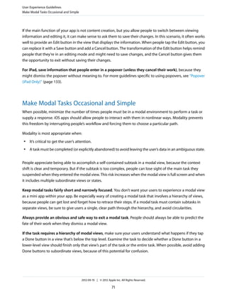 User Experience Guidelines
Make Modal Tasks Occasional and Simple




If the main function of your app is not content creation, but you allow people to switch between viewing
information and editing it, it can make sense to ask them to save their changes. In this scenario, it often works
well to provide an Edit button in the view that displays the information. When people tap the Edit button, you
can replace it with a Save button and add a Cancel button. The transformation of the Edit button helps remind
people that they’re in an editing mode and might need to save changes, and the Cancel button gives them
the opportunity to exit without saving their changes.

For iPad, save information that people enter in a popover (unless they cancel their work), because they
might dismiss the popover without meaning to. For more guidelines specific to using popovers, see “Popover
(iPad Only)” (page 133).




Make Modal Tasks Occasional and Simple
When possible, minimize the number of times people must be in a modal environment to perform a task or
supply a response. iOS apps should allow people to interact with them in nonlinear ways. Modality prevents
this freedom by interrupting people’s workflow and forcing them to choose a particular path.

Modality is most appropriate when:
 ●   It’s critical to get the user’s attention.
 ●   A task must be completed (or explicitly abandoned) to avoid leaving the user’s data in an ambiguous state.


People appreciate being able to accomplish a self-contained subtask in a modal view, because the context
shift is clear and temporary. But if the subtask is too complex, people can lose sight of the main task they
suspended when they entered the modal view. This risk increases when the modal view is full screen and when
it includes multiple subordinate views or states.

Keep modal tasks fairly short and narrowly focused. You don’t want your users to experience a modal view
as a mini app within your app. Be especially wary of creating a modal task that involves a hierarchy of views,
because people can get lost and forget how to retrace their steps. If a modal task must contain subtasks in
separate views, be sure to give users a single, clear path through the hierarchy, and avoid circularities.

Always provide an obvious and safe way to exit a modal task. People should always be able to predict the
fate of their work when they dismiss a modal view.

If the task requires a hierarchy of modal views, make sure your users understand what happens if they tap
a Done button in a view that’s below the top level. Examine the task to decide whether a Done button in a
lower-level view should finish only that view’s part of the task or the entire task. When possible, avoid adding
Done buttons to subordinate views, because of this potential for confusion.




                                         2012-09-19 | © 2012 Apple Inc. All Rights Reserved.

                                                                71
 