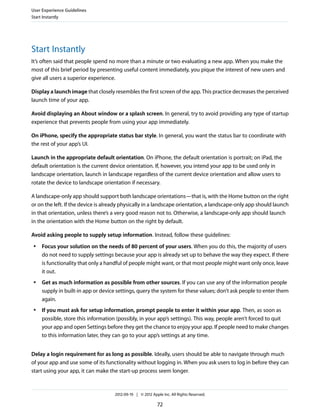 User Experience Guidelines
Start Instantly




Start Instantly
It’s often said that people spend no more than a minute or two evaluating a new app. When you make the
most of this brief period by presenting useful content immediately, you pique the interest of new users and
give all users a superior experience.

Display a launch image that closely resembles the first screen of the app. This practice decreases the perceived
launch time of your app.

Avoid displaying an About window or a splash screen. In general, try to avoid providing any type of startup
experience that prevents people from using your app immediately.

On iPhone, specify the appropriate status bar style. In general, you want the status bar to coordinate with
the rest of your app’s UI.

Launch in the appropriate default orientation. On iPhone, the default orientation is portrait; on iPad, the
default orientation is the current device orientation. If, however, you intend your app to be used only in
landscape orientation, launch in landscape regardless of the current device orientation and allow users to
rotate the device to landscape orientation if necessary.

A landscape-only app should support both landscape orientations—that is, with the Home button on the right
or on the left. If the device is already physically in a landscape orientation, a landscape-only app should launch
in that orientation, unless there’s a very good reason not to. Otherwise, a landscape-only app should launch
in the orientation with the Home button on the right by default.

Avoid asking people to supply setup information. Instead, follow these guidelines:
 ●   Focus your solution on the needs of 80 percent of your users. When you do this, the majority of users
     do not need to supply settings because your app is already set up to behave the way they expect. If there
     is functionality that only a handful of people might want, or that most people might want only once, leave
     it out.
 ●   Get as much information as possible from other sources. If you can use any of the information people
     supply in built-in app or device settings, query the system for these values; don’t ask people to enter them
     again.
 ●   If you must ask for setup information, prompt people to enter it within your app. Then, as soon as
     possible, store this information (possibly, in your app’s settings). This way, people aren’t forced to quit
     your app and open Settings before they get the chance to enjoy your app. If people need to make changes
     to this information later, they can go to your app’s settings at any time.


Delay a login requirement for as long as possible. Ideally, users should be able to navigate through much
of your app and use some of its functionality without logging in. When you ask users to log in before they can
start using your app, it can make the start-up process seem longer.



                                     2012-09-19 | © 2012 Apple Inc. All Rights Reserved.

                                                            72
 