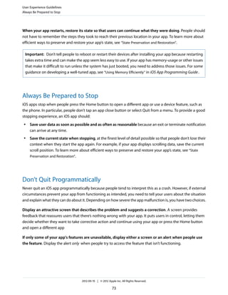 User Experience Guidelines
Always Be Prepared to Stop




When your app restarts, restore its state so that users can continue what they were doing. People should
not have to remember the steps they took to reach their previous location in your app. To learn more about
efficient ways to preserve and restore your app’s state, see “State Preservation and Restoration”.

 Important: Don’t tell people to reboot or restart their devices after installing your app because restarting
 takes extra time and can make the app seem less easy to use. If your app has memory-usage or other issues
 that make it difficult to run unless the system has just booted, you need to address those issues. For some
 guidance on developing a well-tuned app, see “Using Memory Efficiently” in iOS App Programming Guide .




Always Be Prepared to Stop
iOS apps stop when people press the Home button to open a different app or use a device feature, such as
the phone. In particular, people don’t tap an app close button or select Quit from a menu. To provide a good
stopping experience, an iOS app should:
 ●   Save user data as soon as possible and as often as reasonable because an exit or terminate notification
     can arrive at any time.
 ●   Save the current state when stopping, at the finest level of detail possible so that people don’t lose their
     context when they start the app again. For example, if your app displays scrolling data, save the current
     scroll position. To learn more about efficient ways to preserve and restore your app’s state, see “State
     Preservation and Restoration”.




Don’t Quit Programmatically
Never quit an iOS app programmatically because people tend to interpret this as a crash. However, if external
circumstances prevent your app from functioning as intended, you need to tell your users about the situation
and explain what they can do about it. Depending on how severe the app malfunction is, you have two choices.

Display an attractive screen that describes the problem and suggests a correction. A screen provides
feedback that reassures users that there’s nothing wrong with your app. It puts users in control, letting them
decide whether they want to take corrective action and continue using your app or press the Home button
and open a different app

If only some of your app's features are unavailable, display either a screen or an alert when people use
the feature. Display the alert only when people try to access the feature that isn’t functioning.




                                    2012-09-19 | © 2012 Apple Inc. All Rights Reserved.

                                                           73
 