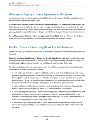 User Experience Guidelines
If Necessary, Display a License Agreement or Disclaimer




If Necessary, Display a License Agreement or Disclaimer
If you provide an end-user license agreement (or EULA) with your iOS app, the App Store displays it so that
people can read it before they get your app.

If possible, avoid requiring users to indicate their agreement to your EULA when they first start your app.
Without an agreement displayed, users can enjoy your app without delay. However, even though this is the
preferred user experience, it might not be feasible in all cases. If you must display a license agreement within
your app, do so in a way that harmonizes with your user interface and causes the least inconvenience to users.

If possible, provide a disclaimer within your app description or EULA. Users can then view the disclaimer
in the App Store, and you can balance business requirements with user experience needs.




For iPad: Enhance Interactivity (Don’t Just Add Features)
The best iPad apps give people innovative ways to interact with content while they perform a clearly defined,
finite task.

Resist the temptation to add features that are not directly related to the main task. Instead, explore ways
to allow people to see more and interact more. In particular, you should not view the large iPad screen as an
invitation to bring back all the functionality you might have pruned from your iPhone app.

To make your iPad app stand out, concentrate on ways to amplify the user experience, without diluting the
main task with extraneous features. For example:
 ●   A book-reader app that allows people to read books and keep track of reading lists can provide a very
     enjoyable reading experience on the large screen. Instead of making people transition to another screen
     to manage their reading lists, the app can put the list in a popover and allow people to copy favorite
     passages into it. The app can also let people add bookmarks and annotations to the text, and help them
     trade their lists with others or compare their progress against a central repository of lists.
 ●   A fighter pilot game might enable a translucent heads-up display over the main view. Players can tap
     realistic cockpit controls to engage the enemy or locate themselves on a map overlay.
 ●   A soccer playing game can display a larger, more realistic playing field and more detailed characters, and
     allow people to manage their teams and customize the characters. It can also allow people to see
     information about characters without leaving the field view. Finally, it can enable a multiplayer mode in
     which two people can pit their teams against each other.
 ●   A screenwriting app might provide ways to switch between a plot view and a character view without
     leaving the main context. Writers can switch between these views to check details as they write in the
     main view.




                                          2012-09-19 | © 2012 Apple Inc. All Rights Reserved.

                                                                 74
 