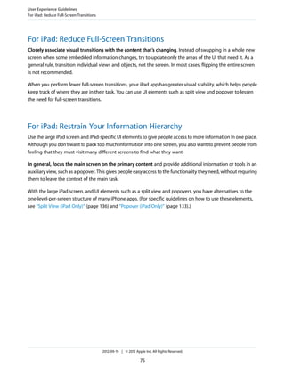 User Experience Guidelines
For iPad: Reduce Full-Screen Transitions




For iPad: Reduce Full-Screen Transitions
Closely associate visual transitions with the content that’s changing. Instead of swapping in a whole new
screen when some embedded information changes, try to update only the areas of the UI that need it. As a
general rule, transition individual views and objects, not the screen. In most cases, flipping the entire screen
is not recommended.

When you perform fewer full-screen transitions, your iPad app has greater visual stability, which helps people
keep track of where they are in their task. You can use UI elements such as split view and popover to lessen
the need for full-screen transitions.




For iPad: Restrain Your Information Hierarchy
Use the large iPad screen and iPad-specific UI elements to give people access to more information in one place.
Although you don’t want to pack too much information into one screen, you also want to prevent people from
feeling that they must visit many different screens to find what they want.

In general, focus the main screen on the primary content and provide additional information or tools in an
auxiliary view, such as a popover. This gives people easy access to the functionality they need, without requiring
them to leave the context of the main task.

With the large iPad screen, and UI elements such as a split view and popovers, you have alternatives to the
one-level-per-screen structure of many iPhone apps. (For specific guidelines on how to use these elements,
see “Split View (iPad Only)” (page 136) and “Popover (iPad Only)” (page 133).)




                                           2012-09-19 | © 2012 Apple Inc. All Rights Reserved.

                                                                  75
 