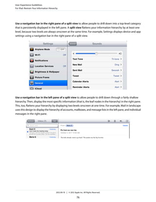 User Experience Guidelines
For iPad: Restrain Your Information Hierarchy




Use a navigation bar in the right pane of a split view to allow people to drill down into a top-level category
that is persistently displayed in the left pane. A split view flattens your information hierarchy by at least one
level, because two levels are always onscreen at the same time. For example, Settings displays device and app
settings using a navigation bar in the right pane of a split view.




Use a navigation bar in the left pane of a split view to allow people to drill down through a fairly shallow
hierarchy. Then, display the most specific information (that is, the leaf nodes in the hierarchy) in the right pane.
This, too, flattens your hierarchy by displaying two levels onscreen at one time. For example, Mail in landscape
uses this design to display the hierarchy of accounts, mailboxes, and message lists in the left pane, and individual
messages in the right pane.




                                           2012-09-19 | © 2012 Apple Inc. All Rights Reserved.

                                                                  76
 
