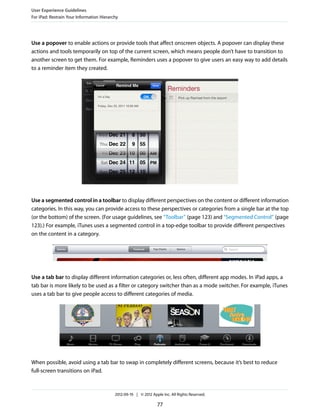 User Experience Guidelines
For iPad: Restrain Your Information Hierarchy




Use a popover to enable actions or provide tools that affect onscreen objects. A popover can display these
actions and tools temporarily on top of the current screen, which means people don’t have to transition to
another screen to get them. For example, Reminders uses a popover to give users an easy way to add details
to a reminder item they created.




Use a segmented control in a toolbar to display different perspectives on the content or different information
categories. In this way, you can provide access to these perspectives or categories from a single bar at the top
(or the bottom) of the screen. (For usage guidelines, see “Toolbar” (page 123) and “Segmented Control” (page
123).) For example, iTunes uses a segmented control in a top-edge toolbar to provide different perspectives
on the content in a category.




Use a tab bar to display different information categories or, less often, different app modes. In iPad apps, a
tab bar is more likely to be used as a filter or category switcher than as a mode switcher. For example, iTunes
uses a tab bar to give people access to different categories of media.




When possible, avoid using a tab bar to swap in completely different screens, because it’s best to reduce
full-screen transitions on iPad.



                                           2012-09-19 | © 2012 Apple Inc. All Rights Reserved.

                                                                  77
 