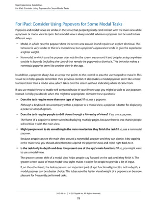 User Experience Guidelines
For iPad: Consider Using Popovers for Some Modal Tasks




For iPad: Consider Using Popovers for Some Modal Tasks
Popovers and modal views are similar, in the sense that people typically can’t interact with the main view while
a popover or modal view is open. But a modal view is always modal, whereas a popover can be used in two
different ways:
 ●   Modal, in which case the popover dims the screen area around it and requires an explicit dismissal. This
     behavior is very similar to that of a modal view, but a popover’s appearance tends to give the experience
     a lighter weight.
 ●   Nonmodal, in which case the popover does not dim the screen area around it and people can tap anywhere
     outside its bounds (including the control that reveals the popover) to dismiss it. This behavior makes a
     nonmodal popover seem like another view in the app.


In addition, a popover always has an arrow that points to the control or area the user tapped to reveal it. This
visual tie-in helps people remember their previous context. It also makes a modal popover seem like a more
transient state than a modal view, which takes over the screen without indicating where it came from.

If you use modal views to enable self-contained tasks in your iPhone app, you might be able to use popovers
instead. To help you decide when this might be appropriate, consider these questions:
 ●   Does the task require more than one type of input? If so, use a popover.
     Although a keyboard can accompany either a popover or a modal view, a popover is better for displaying
     a picker or a list of options.
 ●   Does the task require people to drill down through a hierarchy of views? If so, use a popover.
     The frame of a popover is better suited to displaying multiple pages, because there is less chance people
     will confuse it with the main view.
 ●   Might people want to do something in the main view before they finish the task? If so, use a nonmodal
     popover.
     Because people can see the main view around a nonmodal popover and they can dismiss it by tapping
     in the main view, you should allow them to suspend the popover’s task and come right back to it.
 ●   Is the task fairly in-depth and does it represent one of the app’s main functions? If so, you might want
     to use a modal view.
     The greater context shift of a modal view helps people stay focused on the task until they finish it. The
     greater screen space of most modal view styles makes it easier for people to provide a lot of input.
     If, on the other hand, the task represents an important part of app functionality, but it is not in-depth, a
     modal popover can be a better choice. This is because the lighter visual weight of a popover can be more
     pleasant for frequently performed tasks.




                                         2012-09-19 | © 2012 Apple Inc. All Rights Reserved.

                                                                78
 