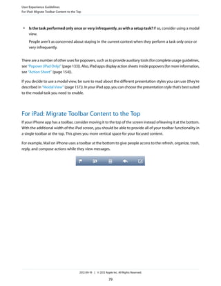 User Experience Guidelines
For iPad: Migrate Toolbar Content to the Top



 ●   Is the task performed only once or very infrequently, as with a setup task? If so, consider using a modal
     view.
     People aren’t as concerned about staying in the current context when they perform a task only once or
     very infrequently.


There are a number of other uses for popovers, such as to provide auxiliary tools (for complete usage guidelines,
see “Popover (iPad Only)” (page 133)). Also, iPad apps display action sheets inside popovers (for more information,
see “Action Sheet” (page 154)).

If you decide to use a modal view, be sure to read about the different presentation styles you can use (they’re
described in “Modal View” (page 157)). In your iPad app, you can choose the presentation style that’s best suited
to the modal task you need to enable.




For iPad: Migrate Toolbar Content to the Top
If your iPhone app has a toolbar, consider moving it to the top of the screen instead of leaving it at the bottom.
With the additional width of the iPad screen, you should be able to provide all of your toolbar functionality in
a single toolbar at the top. This gives you more vertical space for your focused content.

For example, Mail on iPhone uses a toolbar at the bottom to give people access to the refresh, organize, trash,
reply, and compose actions while they view messages.




                                          2012-09-19 | © 2012 Apple Inc. All Rights Reserved.

                                                                 79
 