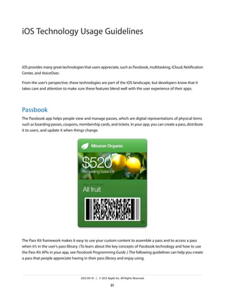 iOS Technology Usage Guidelines


iOS provides many great technologies that users appreciate, such as Passbook, multitasking, iCloud, Notification
Center, and VoiceOver.

From the user’s perspective, these technologies are part of the iOS landscape, but developers know that it
takes care and attention to make sure these features blend well with the user experience of their apps.




Passbook
The Passbook app helps people view and manage passes, which are digital representations of physical items
such as boarding passes, coupons, membership cards, and tickets. In your app, you can create a pass, distribute
it to users, and update it when things change.




The Pass Kit framework makes it easy to use your custom content to assemble a pass and to access a pass
when it’s in the user’s pass library. (To learn about the key concepts of Passbook technology and how to use
the Pass Kit APIs in your app, see Passbook Programming Guide .) The following guidelines can help you create
a pass that people appreciate having in their pass library and enjoy using.



                                    2012-09-19 | © 2012 Apple Inc. All Rights Reserved.

                                                           81
 